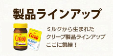 製品ラインアップ　ミルクから生まれたクリープ製品ラインアップここに集結！