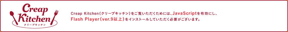 Creap Kitchen（クリープキッチン）をご覧いただくためには、JavaScriptを有効にし、Flash Player（ver.9以上）をインストールしていただく必要がございます。