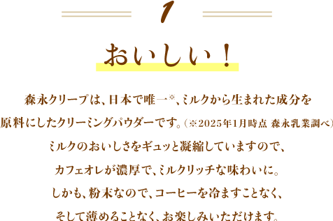 おいしい！ 森永クリープは、日本で唯一、ミルクから生まれた成分を原料にしたクリーミングパウダーです。（※2025年1月時点　森永乳業調べ）ミルクのおいしさをギュッと凝縮していますので、カフェオレが濃厚で、ミルクリッチな味わいに。しかも、粉末なので、コーヒーを冷ますことなく、そして薄めることなく、お楽しみいただけます。