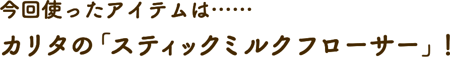 今回使ったアイテムは……カリタの「スティックミルクフローサー」！