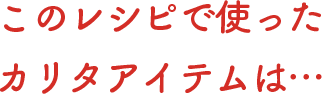 このレシピで使ったカリタアイテムは…