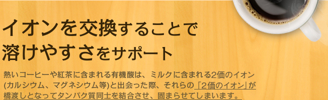 イオンを交換することで溶けやすさをサポート　熱いコーヒーや紅茶に含まれる有機酸は、ミルクに含まれる2価のイオン（カルシウム、マグネシウム等）と出会った際、それらの「2価のイオン」が橋渡しとなってタンパク質同士を結合させ、固まらせてしまいます。
