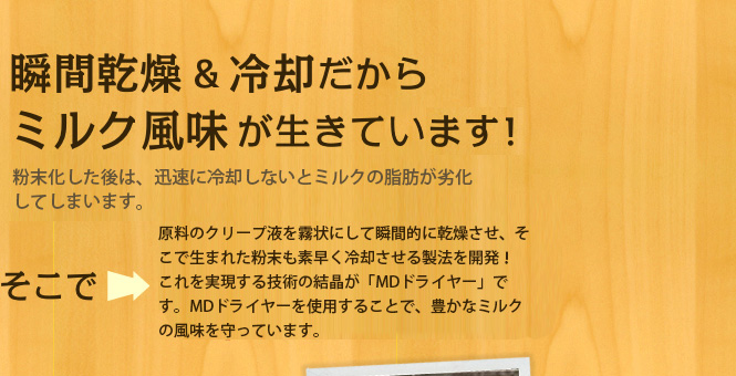 瞬間乾燥＆冷却だからミルク風味が生きています！粉末化した後は、迅速に冷却しないとミルクの脂肪が劣化してしまいます。そこで原料のクリープ液を霧状にして瞬間的に乾燥させ、そこで生まれた粉末も素早く冷却させる製法を開発！これを実現する技術の結晶が「MDドライヤー」です。MDドライヤーを使用することで、豊かなミルクの風味を守っています。