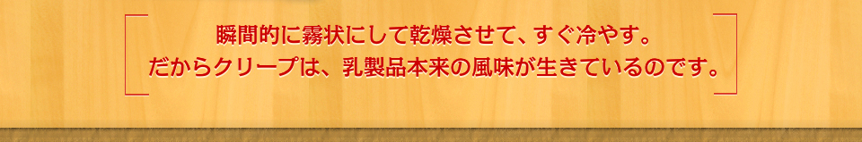 瞬間的に霧状にして乾燥させて、すぐ冷やす。だからクリープは、乳製品本来の風味が生きているのです。