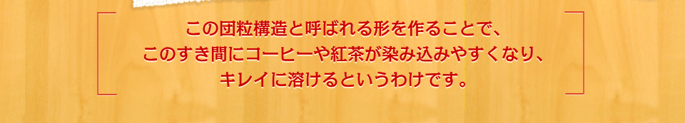この団粒構造と呼ばれる形を作ることで、このすき間にコーヒーや紅茶が染み込みやすくなり、キレイに溶けるというわけです。