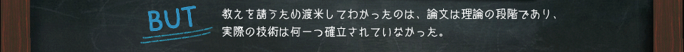 BUT　教えを請うため渡米してわかったのは、論文は理論の段階であり、実際の技術は何一つ確立されていなかった。