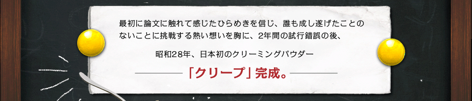 最初に論文に触れて感じたひらめきを信じ、誰も成し遂げたことのないことに挑戦する熱い想いを胸に、2年間の試行錯誤の後、昭和28年、日本初のクリーミングパウダー「クリープ」完成。