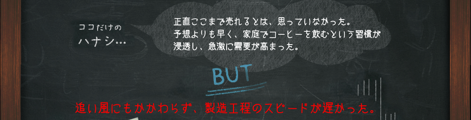 ココだけのハナシ…　正直ここまで売れるとは、思っていなかった。予想よりも早く、家庭でコーヒーを飲むという習慣が浸透し、急激に需要が高まった。　BUT　追い風にもかかわらず、製造工程のスピードが遅かった。