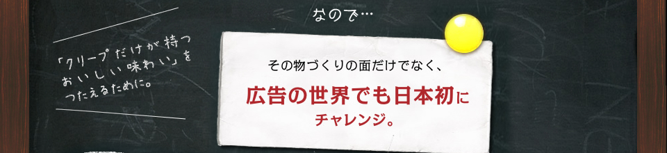 なので…　その物づくりの面だけでなく、広告の世界でも日本初にチャレンジ。 「クリープだけが持つおいしい味わい」をつたえるために。