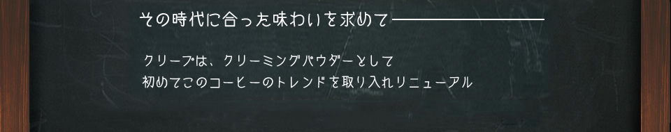 その時代に合った味わいを求めて　クリープは、クリーミングパウダーとして初めてこのコーヒーのトレンドを取り入れリニューアル