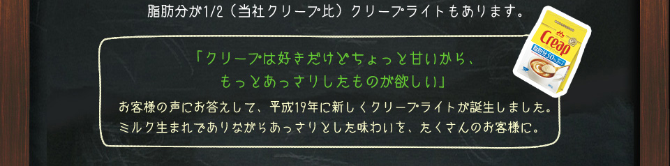 脂肪分が1/2（当社クリープ比）クリープライトもあります。　「クリープは好きだけどちょっと甘いから、もっとあっさりしたものが欲しい」　お客様の声にお応えして、平成19年に新しくクリープライトが誕生しました。ミルク生まれでありながらあっさりとした味わいを、たくさんのお客様に。