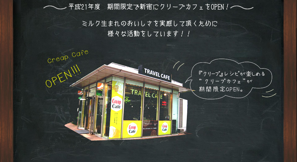 ～平成21年　期間限定で新宿にクリープカフェをOPEN！～　ミルク生まれのおいしさを実感して頂くために様々な活動をしています！！ Creap Cafe OPEN!!!　『クリープ』レシピが楽しめる“クリープカフェ”が期間限定OPEN。