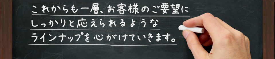 これからも一層、お客様のご要望にしっかりと応えられるようなラインナップを心がけていきます。